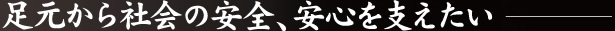 足元から社会の安全、安心を支えたい